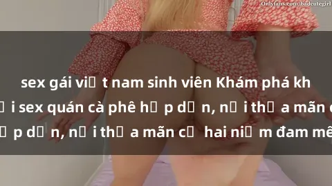sex gái việt nam sinh viên Khám phá không gian độc đáo tại sex quán cà phê hấp dẫn, nơi thỏa mãn cả hai niềm đam mê
