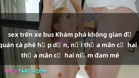 sex trên xe bus Khám phá không gian độc đáo tại sex quán cà phê hấp dẫn, nơi thỏa mãn cả hai niềm đam mê