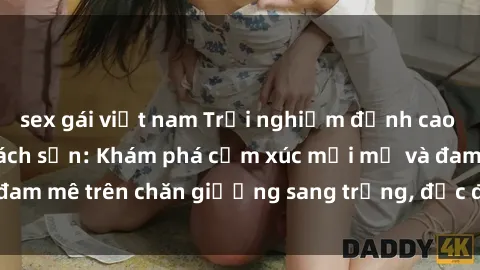 sex gái việt nam Trải nghiệm đỉnh cao tình yêu tại sex khách sạn: Khám phá cảm xúc mới mẻ và đam mê trên chăn giường sang trọng, độc đáo, không giới hạn.