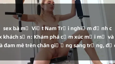 sex bà mẹ Việt Nam Trải nghiệm đỉnh cao tình yêu tại sex khách sạn: Khám phá cảm xúc mới mẻ và đam mê trên chăn giường sang trọng, độc đáo, không giới hạn.