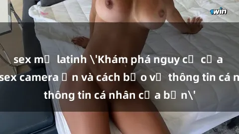 sex mỹ latinh 'Khám phá nguy cơ của việc sử dụng sex camera ẩn và cách bảo vệ thông tin cá nhân của bạn'