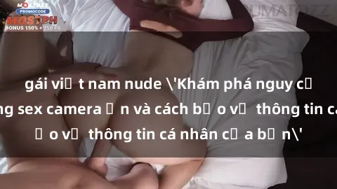 gái việt nam nude 'Khám phá nguy cơ của việc sử dụng sex camera ẩn và cách bảo vệ thông tin cá nhân của bạn'