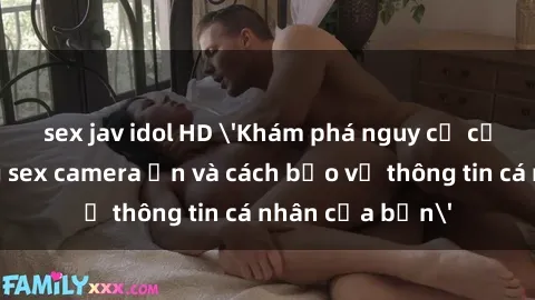 sex jav idol HD 'Khám phá nguy cơ của việc sử dụng sex camera ẩn và cách bảo vệ thông tin cá nhân của bạn'