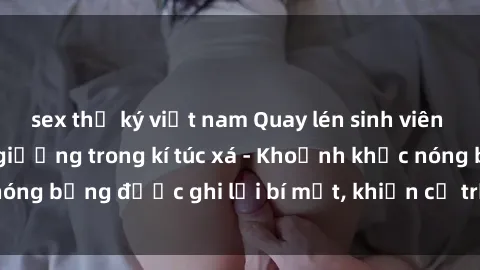 sex thư ký việt nam Quay lén sinh viên làm tình ngay trên giường trong kí túc xá - Khoảnh khắc nóng bỏng được ghi lại bí mật, khiến cả trường học xôn xao.