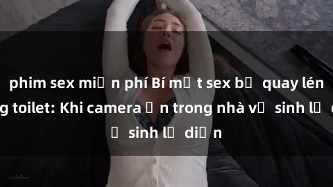 phim sex miễn phí Bí mật sex bị quay lén trong toilet: Khi camera ẩn trong nhà vệ sinh lộ diện