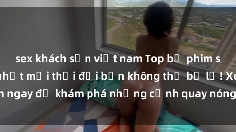 sex khách sạn việt nam Top bộ phim sex Hàn Quốc hot nhất mọi thời đại bạn không thể bỏ lỡ! Xem ngay để khám phá những cảnh quay nóng bỏng, đầy nghẹt thở!