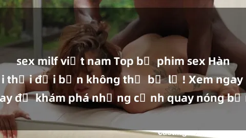sex milf việt nam Top bộ phim sex Hàn Quốc hot nhất mọi thời đại bạn không thể bỏ lỡ! Xem ngay để khám phá những cảnh quay nóng bỏng, đầy nghẹt thở!