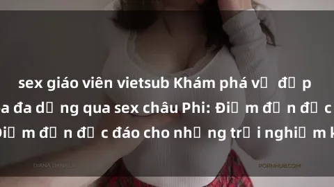 sex giáo viên vietsub Khám phá vẻ đẹp tự nhiên và văn hóa đa dạng qua sex châu Phi: Điểm đến độc đáo cho những trải nghiệm khó quên
