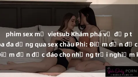 phim sex mỹ vietsub Khám phá vẻ đẹp tự nhiên và văn hóa đa dạng qua sex châu Phi: Điểm đến độc đáo cho những trải nghiệm khó quên