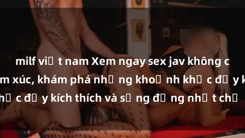 milf việt nam Xem ngay sex jav không che để thỏa mãn cảm xúc, khám phá những khoảnh khắc đầy kích thích và sống động nhất chỉ trong click!