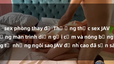 sex phòng thay đồ Thưởng thức sex JAV idol miễn phí: Những màn trình diễn gợi cảm và nóng bỏng từ những ngôi sao JAV đỉnh cao đã sẵn sàng để bạn khám phá.