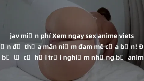 jav miễn phí Xem ngay sex anime vietsub cực hot và hấp dẫn để thỏa mãn niềm đam mê của bạn! Đừng bỏ lỡ cơ hội trải nghiệm những bộ anime đỉnh cao chỉ có tại đây!