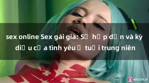 sex online Sex gái già: Sự hấp dẫn và kỳ diệu của tình yêu ở tuổi trung niên