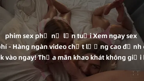 phim sex phụ nữ lớn tuổi Xem ngay sex jav full HD miễn phí - Hàng ngàn video chất lượng cao đỉnh cao chỉ cần click vào ngay! Thỏa mãn khao khát không giới hạn, đón chờ những trải nghiệm mới lạ!