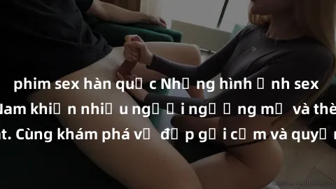 phim sex hàn quốc Những hình ảnh sex gái sinh viên Việt Nam khiến nhiều người ngưỡng mộ và thèm khát. Cùng khám phá vẻ đẹp gợi cảm và quyến rũ của những cô gái trẻ này.
