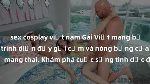sex cosplay việt nam Gái Việt mang bầu và làm tình: Màn trình diễn đầy gợi cảm và nóng bỏng của phụ nữ mang thai. Khám phá cuộc sống tình dục đầy hấp dẫn và mới lạ của họ!