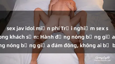 sex jav idol miễn phí Trải nghiệm sex sinh viên sôi động trong khách sạn: Hành động nóng bỏng giữa đám đông, không ai bị bỏ lỡ