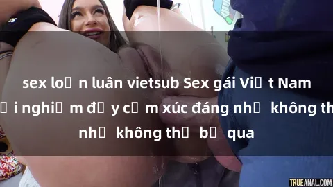 sex loạn luân vietsub Sex gái Việt Nam có con: Trải nghiệm đầy cảm xúc đáng nhớ không thể bỏ qua