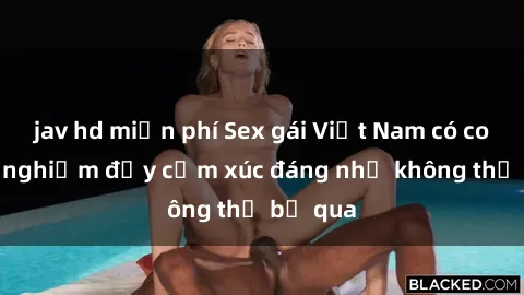 jav hd miễn phí Sex gái Việt Nam có con: Trải nghiệm đầy cảm xúc đáng nhớ không thể bỏ qua