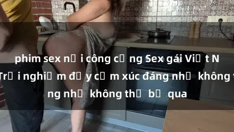 phim sex nơi công cộng Sex gái Việt Nam có con: Trải nghiệm đầy cảm xúc đáng nhớ không thể bỏ qua