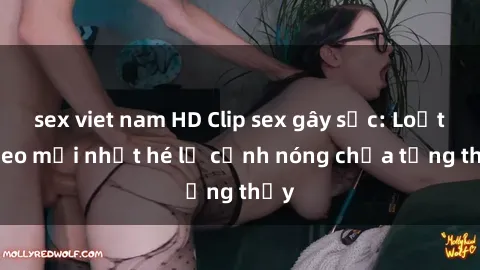 sex viet nam HD Clip sex gây sốc: Loạt video mới nhất hé lộ cảnh nóng chưa từng thấy