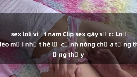 sex loli việt nam Clip sex gây sốc: Loạt video mới nhất hé lộ cảnh nóng chưa từng thấy