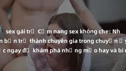 sex gái trẻ Cẩm nang sex không che: Những bí quyết khiến bạn trở thành chuyên gia trong chuyện ấy! Đọc ngay để khám phá những mẹo hay và bí quyết tình dục không che.