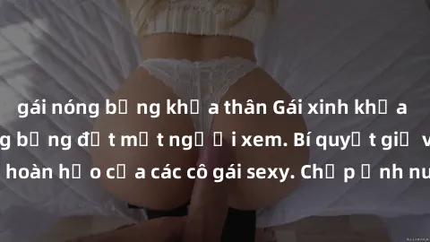 gái nóng bỏng khỏa thân Gái xinh khỏa thân khoe dáng nóng bỏng đốt mắt người xem. Bí quyết giữ vóc dáng hoàn hảo của các cô gái sexy. Chụp ảnh nude tự tin không sợ lộ hàng.