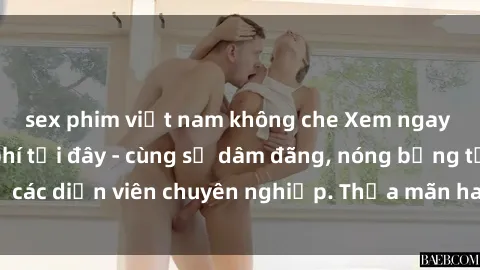 sex phim việt nam không che Xem ngay phim sex miễn phí tại đây - cùng sự dâm đãng, nóng bỏng từ các diễn viên chuyên nghiệp. Thỏa mãn ham muốn ngay hôm nay!