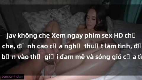 jav không che Xem ngay phim sex HD chất lượng cao không che, đỉnh cao của nghệ thuật làm tình, đưa bạn vào thế giới đam mê và sóng gió của tình yêu không giới hạn.