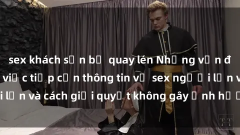 sex khách sạn bị quay lén Những vấn đề liên quan đến việc tiếp cận thông tin về sex người lớn và cách giải quyết không gây ảnh hưởng đến trẻ em