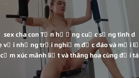 sex cha con Tận hưởng cuộc sống tình dục online không che với những trải nghiệm độc đáo và mới lạ. Khám phá cảm xúc mãnh liệt và thăng hoa cùng đối tác tại các trang web chuyên nghiệp.