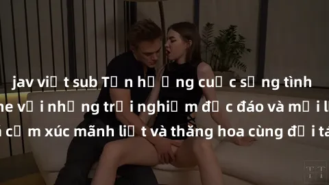 jav việt sub Tận hưởng cuộc sống tình dục online không che với những trải nghiệm độc đáo và mới lạ. Khám phá cảm xúc mãnh liệt và thăng hoa cùng đối tác tại các trang web chuyên nghiệp.