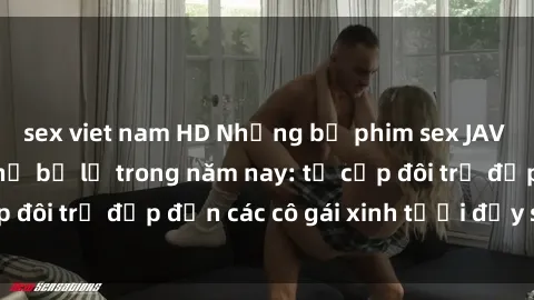 sex viet nam HD Những bộ phim sex JAV hot nhất không thể bỏ lỡ trong năm nay: từ cặp đôi trẻ đẹp đến các cô gái xinh tươi đầy sức hút.