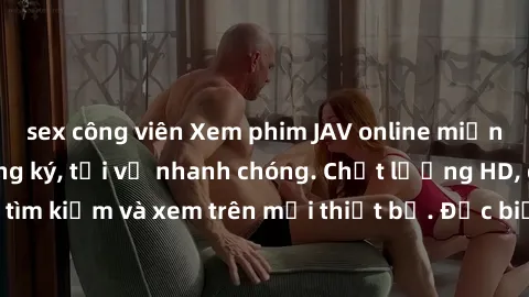sex công viên Xem phim JAV online miễn phí không cần đăng ký, tải về nhanh chóng. Chất lượng HD, dễ dàng tìm kiếm và xem trên mọi thiết bị. Đặc biệt, không quảng cáo làm phiền.