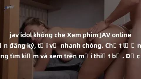 jav idol không che Xem phim JAV online miễn phí không cần đăng ký, tải về nhanh chóng. Chất lượng HD, dễ dàng tìm kiếm và xem trên mọi thiết bị. Đặc biệt, không quảng cáo làm phiền.