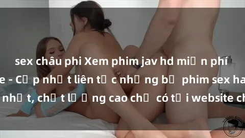 sex châu phi Xem phim jav hd miễn phí đỉnh cao không che - Cập nhật liên tục những bộ phim sex hay nhất, chất lượng cao chỉ có tại website chuyên nghiệp hàng đầu.