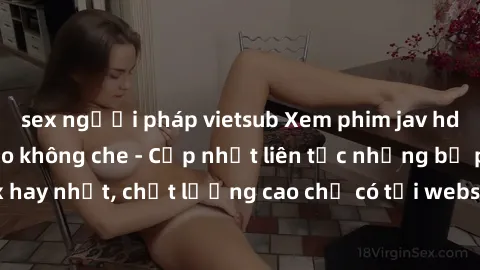 sex người pháp vietsub Xem phim jav hd miễn phí đỉnh cao không che - Cập nhật liên tục những bộ phim sex hay nhất, chất lượng cao chỉ có tại website chuyên nghiệp hàng đầu.