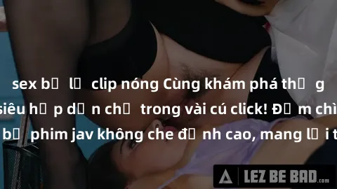 sex bị lộ clip nóng Cùng khám phá thế giới jav không che siêu hấp dẫn chỉ trong vài cú click! Đắm chìm trong những bộ phim jav không che đỉnh cao, mang lại trải nghiệm thú vị và đầy kích thích.