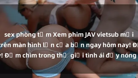 sex phòng tắm Xem phim JAV vietsub mới nhất và hấp dẫn trên màn hình lớn của bạn ngay hôm nay! Đắm chìm trong thế giới tình ái đầy nóng bỏng và kích thích.