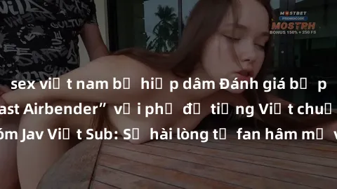 sex việt nam bị hiếp dâm Đánh giá bộ phim “Avatar: The Last Airbender” với phụ đề tiếng Việt chuẩn chỉnh từ nhóm Jav Việt Sub: Sự hài lòng từ fan hâm mộ và những điểm đáng chú ý trong bộ phim.