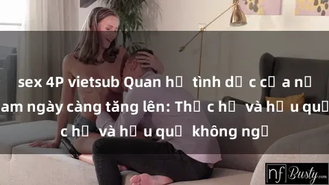 sex 4P vietsub Quan hệ tình dục của nữ sinh Việt Nam ngày càng tăng lên: Thực hư và hậu quả không ngờ