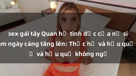 sex gái tây Quan hệ tình dục của nữ sinh Việt Nam ngày càng tăng lên: Thực hư và hậu quả không ngờ