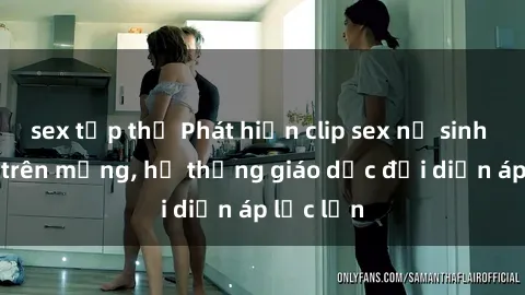sex tập thể Phát hiện clip sex nữ sinh gây sốc trên mạng, hệ thống giáo dục đối diện áp lực lớn