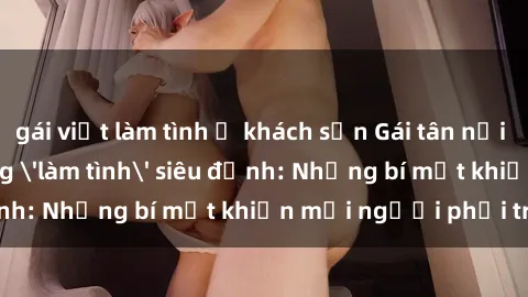gái việt làm tình ở khách sạn Gái tân nổi tiếng với kỹ năng 'làm tình' siêu đỉnh: Những bí mật khiến mọi người phải trầm trồ