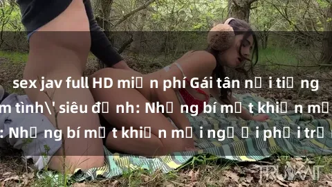 sex jav full HD miễn phí Gái tân nổi tiếng với kỹ năng 'làm tình' siêu đỉnh: Những bí mật khiến mọi người phải trầm trồ
