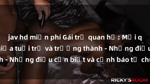 jav hd miễn phí Gái trẻ quan hệ: Mối quan hệ khác biệt giữa tuổi trẻ và trưởng thành - Những điều cần biết và cảnh báo từ chuyên gia