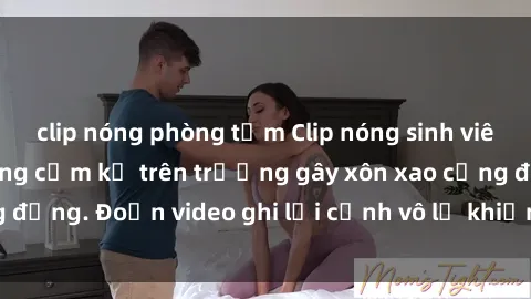 clip nóng phòng tắm Clip nóng sinh viên gây sốc: Hành động cấm kỵ trên trường gây xôn xao cộng đồng. Đoạn video ghi lại cảnh vô lễ khiến dư luận bức xúc.