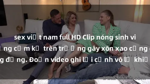 sex việt nam full HD Clip nóng sinh viên gây sốc: Hành động cấm kỵ trên trường gây xôn xao cộng đồng. Đoạn video ghi lại cảnh vô lễ khiến dư luận bức xúc.