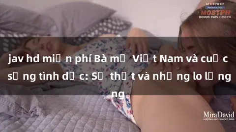 jav hd miễn phí Bà mẹ Việt Nam và cuộc sống tình dục: Sự thật và những lo lắng